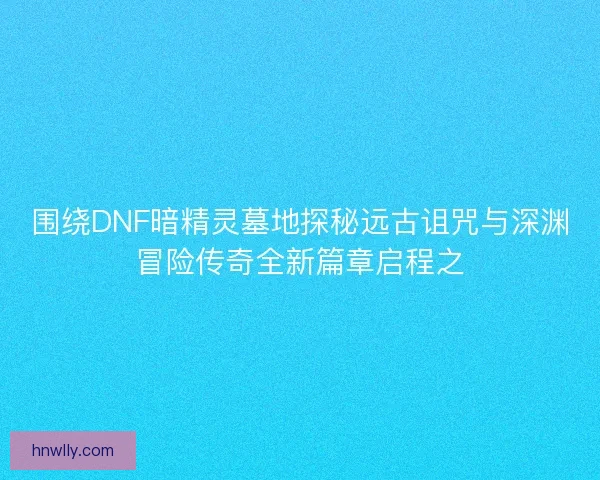 围绕DNF暗精灵墓地探秘远古诅咒与深渊冒险传奇全新篇章启程之