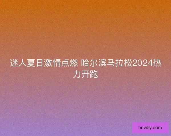 迷人夏日激情点燃 哈尔滨马拉松2024热力开跑