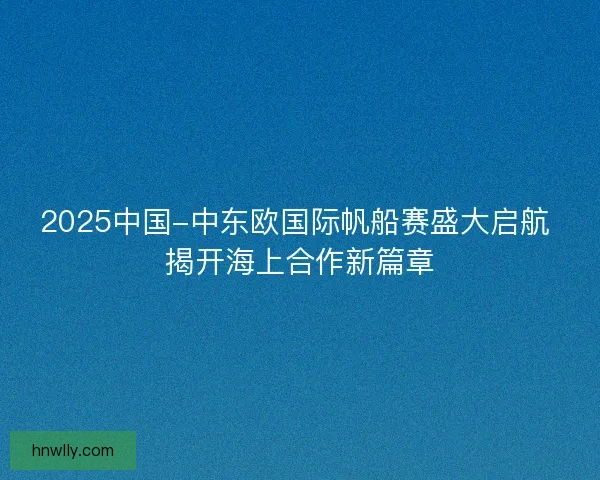 2025中国-中东欧国际帆船赛盛大启航 揭开海上合作新篇章