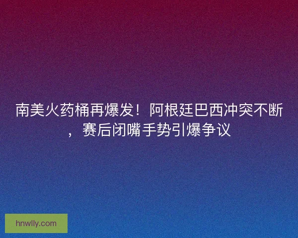 南美火药桶再爆发！阿根廷巴西冲突不断，赛后闭嘴手势引爆争议