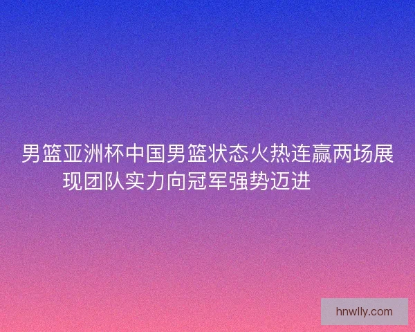 男篮亚洲杯中国男篮状态火热连赢两场展现团队实力向冠军强势迈进🏀🔥
