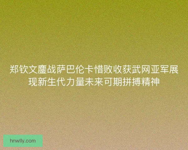 郑钦文鏖战萨巴伦卡惜败收获武网亚军展现新生代力量未来可期拼搏精神