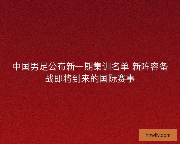中国男足公布新一期集训名单 新阵容备战即将到来的国际赛事