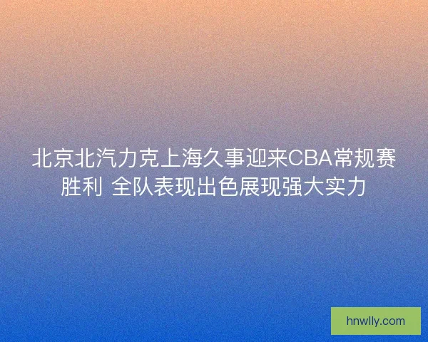 北京北汽力克上海久事迎来CBA常规赛胜利 全队表现出色展现强大实力