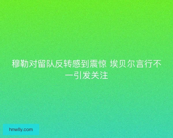 穆勒对留队反转感到震惊 埃贝尔言行不一引发关注