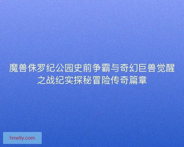 魔兽侏罗纪公园史前争霸与奇幻巨兽觉醒之战纪实探秘冒险传奇篇章
