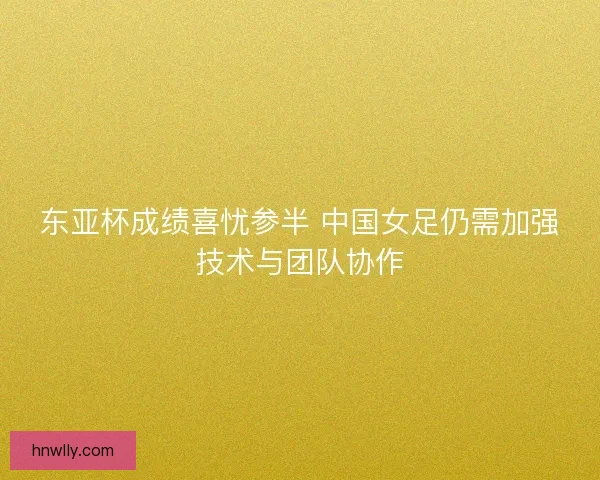 东亚杯成绩喜忧参半 中国女足仍需加强技术与团队协作