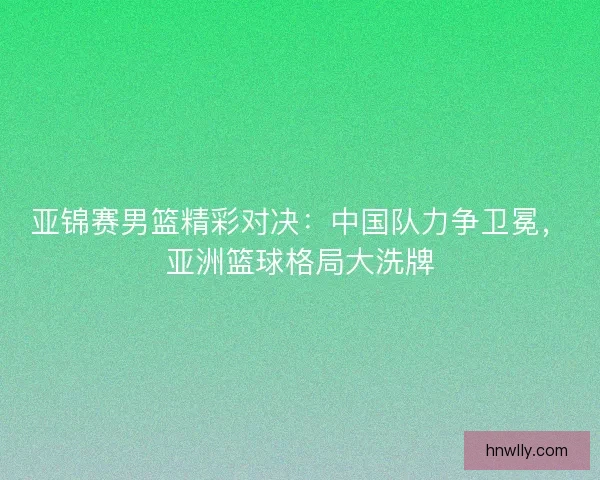亚锦赛男篮精彩对决：中国队力争卫冕，亚洲篮球格局大洗牌