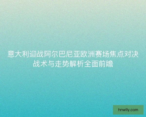 意大利迎战阿尔巴尼亚欧洲赛场焦点对决战术与走势解析全面前瞻 意大利迎战阿尔巴尼亚欧洲赛场焦点对决战术与走势解析全面前瞻