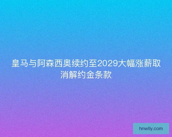 皇马与阿森西奥续约至2029大幅涨薪取消解约金条款