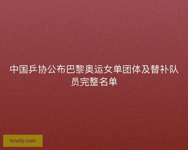 中国乒协公布巴黎奥运女单团体及替补队员完整名单