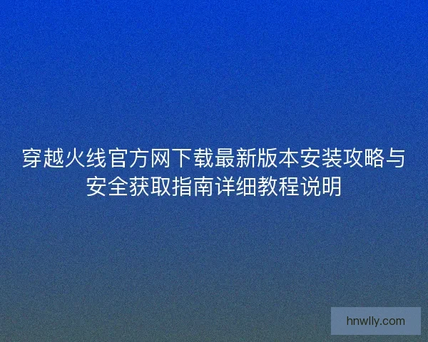 穿越火线官方网下载最新版本安装攻略与安全获取指南详细教程说明