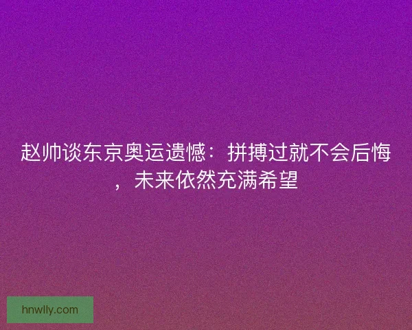赵帅谈东京奥运遗憾：拼搏过就不会后悔，未来依然充满希望