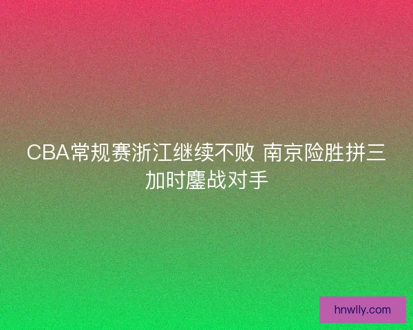CBA常规赛浙江继续不败 南京险胜拼三加时鏖战对手