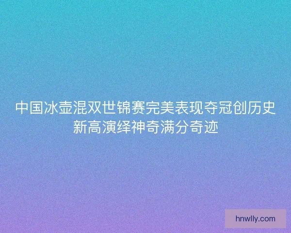 中国冰壶混双世锦赛完美表现夺冠创历史新高演绎神奇满分奇迹