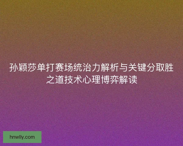孙颖莎单打赛场统治力解析与关键分取胜之道技术心理博弈解读
