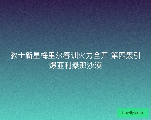 教士新星梅里尔春训火力全开 第四轰引爆亚利桑那沙漠