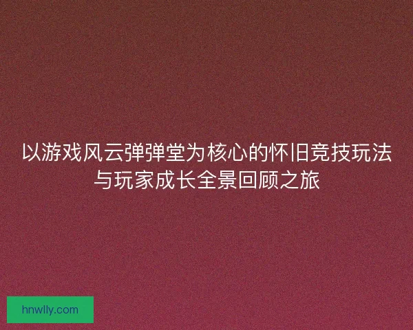以游戏风云弹弹堂为核心的怀旧竞技玩法与玩家成长全景回顾之旅