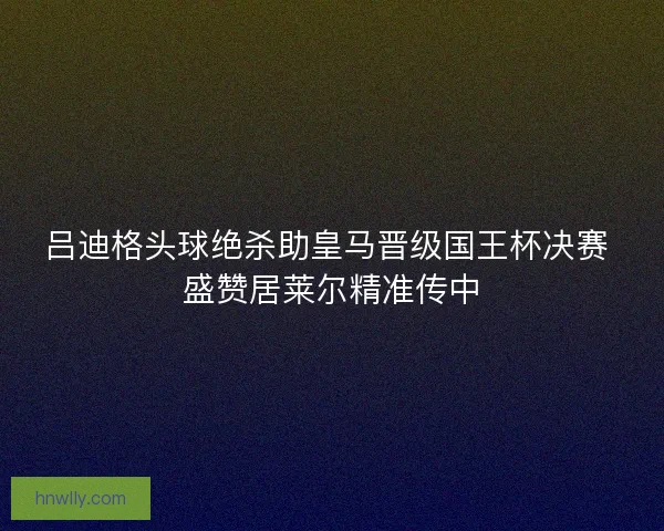 吕迪格头球绝杀助皇马晋级国王杯决赛 盛赞居莱尔精准传中