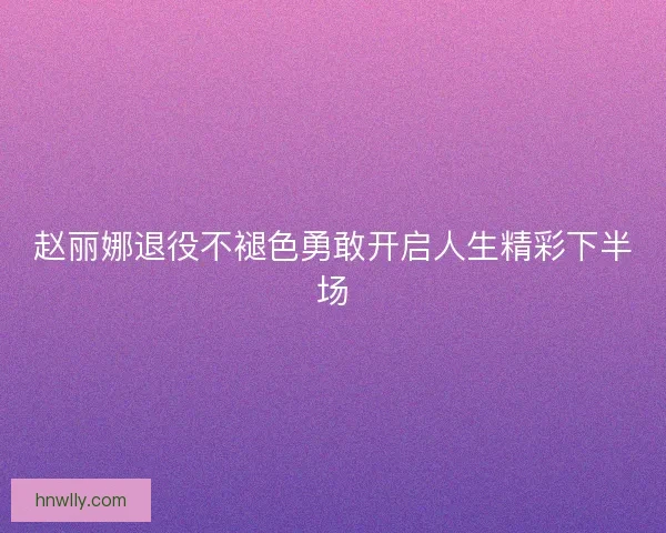 赵丽娜退役不褪色勇敢开启人生精彩下半场 赵丽娜退役不褪色勇敢开启人生精彩下半场
