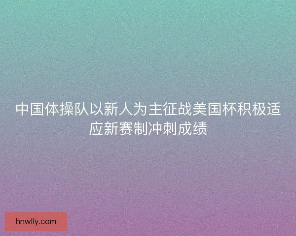 中国体操队以新人为主征战美国杯积极适应新赛制冲刺成绩