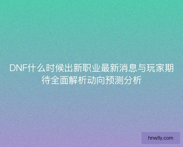 DNF什么时候出新职业最新消息与玩家期待全面解析动向预测分析