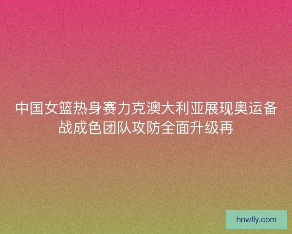 中国女篮热身赛力克澳大利亚展现奥运备战成色团队攻防全面升级再