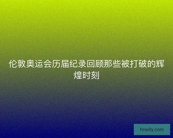 伦敦奥运会历届纪录回顾那些被打破的辉煌时刻