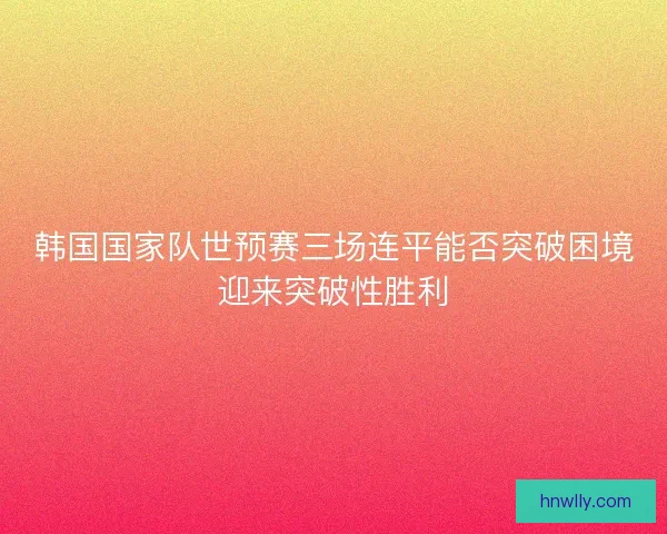 韩国国家队世预赛三场连平能否突破困境迎来突破性胜利