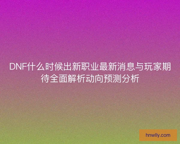 DNF什么时候出新职业最新消息与玩家期待全面解析动向预测分析