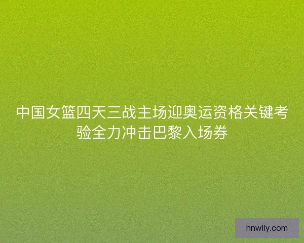 中国女篮四天三战主场迎奥运资格关键考验全力冲击巴黎入场券
