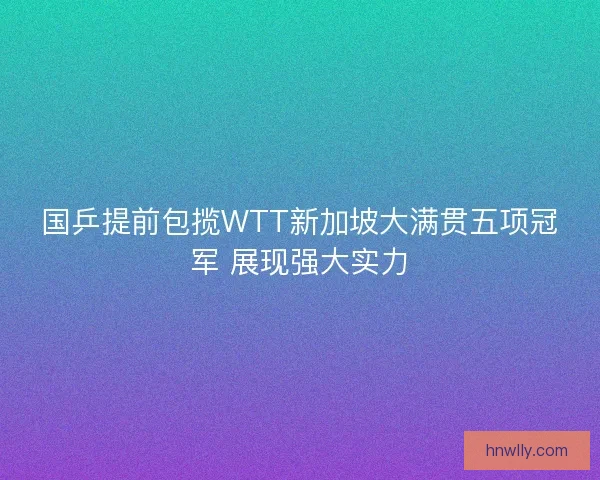 国乒提前包揽WTT新加坡大满贯五项冠军 展现强大实力