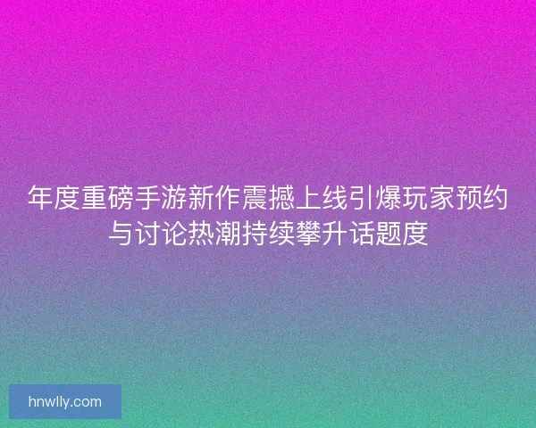 年度重磅手游新作震撼上线引爆玩家预约与讨论热潮持续攀升话题度