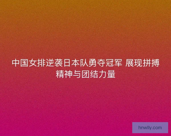 中国女排逆袭日本队勇夺冠军 展现拼搏精神与团结力量