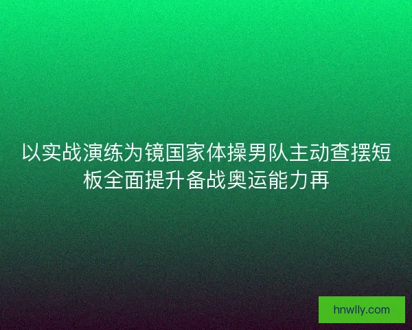 以实战演练为镜国家体操男队主动查摆短板全面提升备战奥运能力再